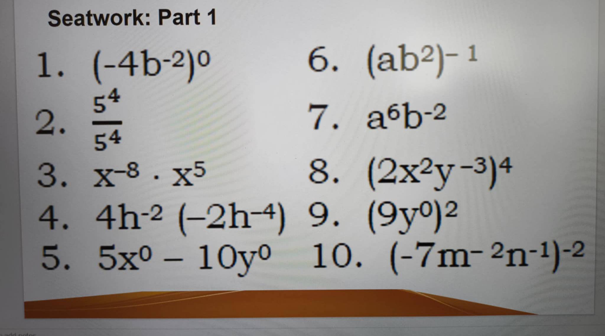 Seatwork: Part 1 
1. (-4b^(-2))^0
6. (ab^2)^-1
2.  5^4/5^4 
7. a^6b^(-2)
8. 
3. X^(-8)· X^5 (2x^2y^(-3))^4
4. 4h^(-2)(-2h^(-4)) 9. (9y^0)^2
5. 5x^0-10y^0 10. (-7m^(-2)n^(-1))^-2