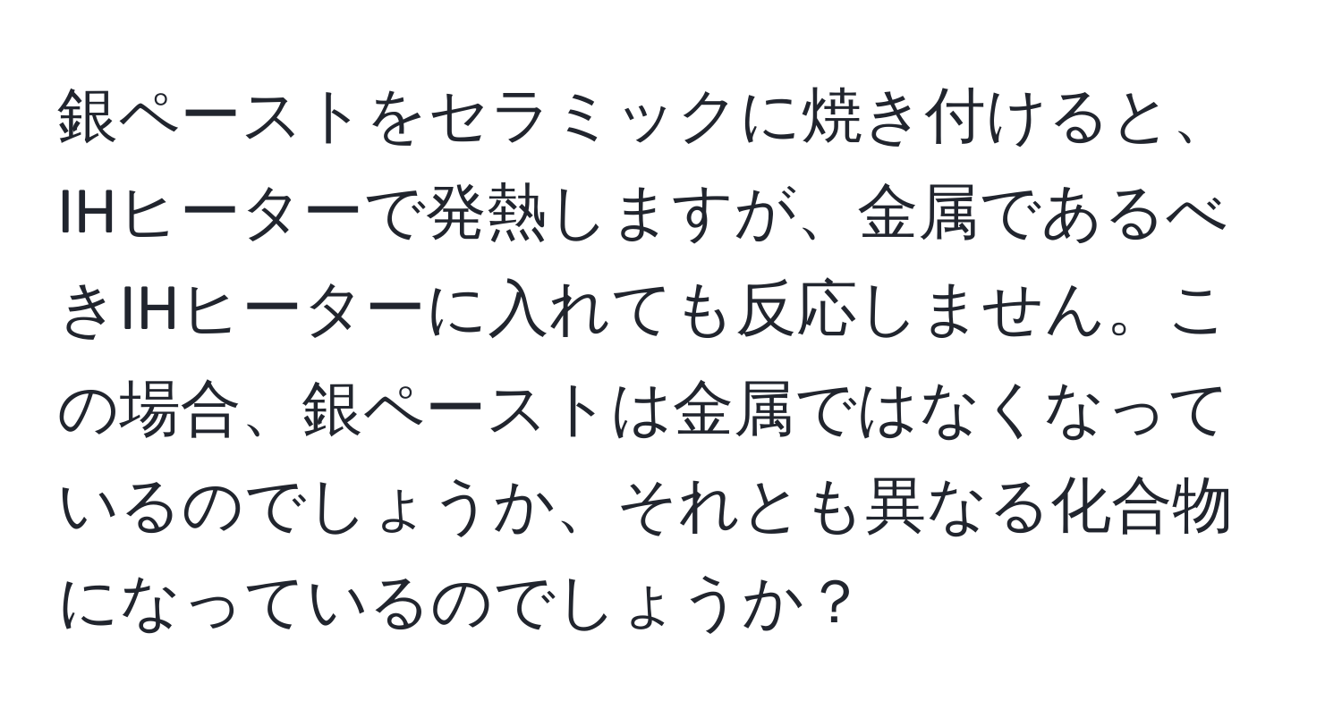 銀ペーストをセラミックに焼き付けると、IHヒーターで発熱しますが、金属であるべきIHヒーターに入れても反応しません。この場合、銀ペーストは金属ではなくなっているのでしょうか、それとも異なる化合物になっているのでしょうか？