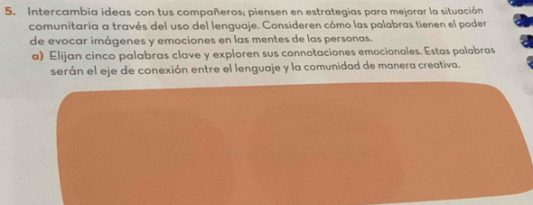 Intercambia ideas con tus compañeros; piensen en estrategias para mejorar la situación 
comunitaria a través del uso del lenguaje. Consideren cómo las palabras tienen el poder 
de evocar imágenes y emociones en las mentes de las personas. 
a) Elijan cinco palabras clave y exploren sus connotaciones emocionales. Estas palabras 
serán el eje de conexión entre el lenguaje y la comunidad de manera creativa,