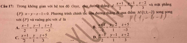 Trong không gian với hệ tọa độ Oxyz, cho đường thắng d:  (x+1)/2 = (y-1)/p = (z-2)/3  và mặt phẳng
(P): x-y-z-1=0 0. Phương trình chính tắc của đường thắng đi qua điểm M(1;1;-2) song song
với (P) và vuông góc với đ là
A.  (x-1)/2 = (y-1)/5 = (z+2)/-3 .  (x+1)/-2 = (y-2)/1 = (z+5)/-3 . 
B.
C.  (x+1)/2 = y/1 = (z+5)/3 .  (x-P)/2 = (y-1)/1 = (z+2)/3 . 
D.