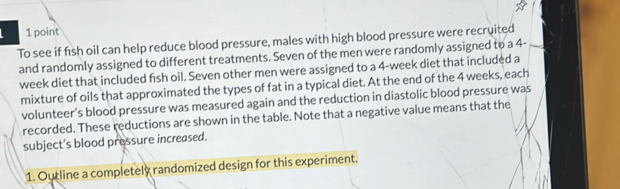 To see if fish oil can help reduce blood pressure, males with high blood pressure were recruited 
and randomly assigned to different treatments. Seven of the men were randomly assigned to a 4-
week diet that included fish oil. Seven other men were assigned to a 4-week diet that included a 
mixture of oils that approximated the types of fat in a typical diet. At the end of the 4 weeks, each 
volunteer's blood pressure was measured again and the reduction in diastolic blood pressure was 
recorded. These reductions are shown in the table. Note that a negative value means that the 
subject's blood pressure increased. 
1. Outline a completely randomized design for this experiment.