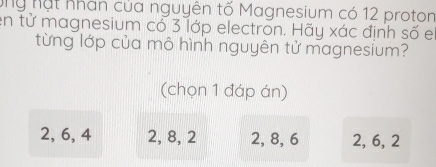 ứng nạt nhân của nguyên tố Magnesium có 12 proton
en tử magnesium có 3 lớp electron. Hãy xác định số e
từng lớp của mô hình nguyên tử magnesium?
(chọn 1 đáp án)
2, 6, 4 2, 8, 2 2, 8, 6 2, 6, 2