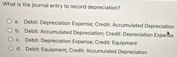 What is the journal entry to record depreciation?
a. Debit: Depreciation Expense; Credit: Accumulated Depreciation
b. Debit: Accumulated Depreciation; Credit: Depreciation Experse
c. Debit: Depreciation Expense; Credit: Equipment
d. Debit: Equipment; Credit: Accumulated Depreciation