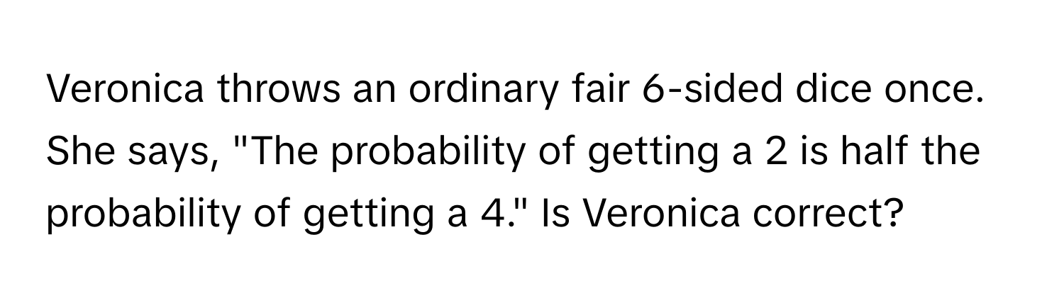 Veronica throws an ordinary fair 6-sided dice once. She says, "The probability of getting a 2 is half the probability of getting a 4." Is Veronica correct?