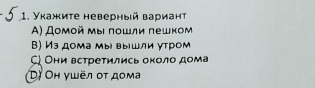 Укажиτе неверный вариант
A) Дοмοй мы ποшли пешком
В) Из дома мы вышли утром
ς Они встретились около дома
D) Oh γωёл οτ доμа