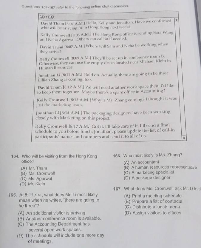 refer to the following online chat discussion.
a
David Tham [8:04 A.M.J Hello, Kelly and Jonathan. Have we confirmed a
who will be arriving from Hong Kong next week?
Kelly Cromwell 18:05 A.M.] The Hong Kong office is sending Sara Wang
and Neha Agarwal. Others can call in if needed.
David Tham [8:07 A.M.] Where will Sara and Neha be working when
they arrive?
Kelly Cromwell [8:09 A.M.] They'll be set up in conference room B.
Otherwise, they can use the empty desks located near Michael Klein in
Human Resources.
Jonathan Li [8:11 A.M.] Hold on. Actually, there are going to be three.
Lillian Zhang is coming, too.
David Tham [8:12 A.M.] We will need another work space then. I'd like
to keep them together. Maybe there's a spare office in Accounting?
Kelly Cromwell [8:13 A.M.] Why is Ms. Zhang coming? I thought it was
just the marketing team.
Jonathan Li 18:14 A.M.] The packaging designers have been working
closely with Marketing on this project.
Kelly Cromwell 18:17 A.M.] Got it. I'll take care of it. I'll send a final
schedule to you before lunch. Jonathan, please update the list of call-in
participants’ names and numbers and send it to all of us.
164. Who will be visiting from the Hong Kong 166. Who most likely is Ms. Zhang?
office?
(A) An accountant
(A) Mr. Tham (B) A human resources representative
(B) Ms. Cromwell (C) A marketing specialist
(C) Ms. Agarwal (D) A package designer
(D) Mr. Klein
167, What does Ms. Cromwell ask Mr. Li to d
165. Al 8:11 A.M., what does Mr. Li most likely (A) Print a meeting schedule
mean when he writes, "there are going to (B) Prepare a list of contacts
be three"? (C) Distribute a lunch menu
(A) An additional visitor is arriving. (D) Assign visitors to offices
(B) Another conference room is available.
(C) The Accounting Department has
several open work spaces.
(D) The schedule will include one more day
of meelings.