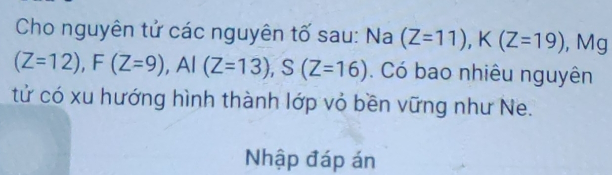 Cho nguyên tử các nguyên tố sau: Na (Z=11), K(Z=19) , Mg
(Z=12), F(Z=9), AI(Z=13), S(Z=16). Có bao nhiêu nguyên 
tử có xu hướng hình thành lớp vỏ bền vững như Ne. 
Nhập đáp án