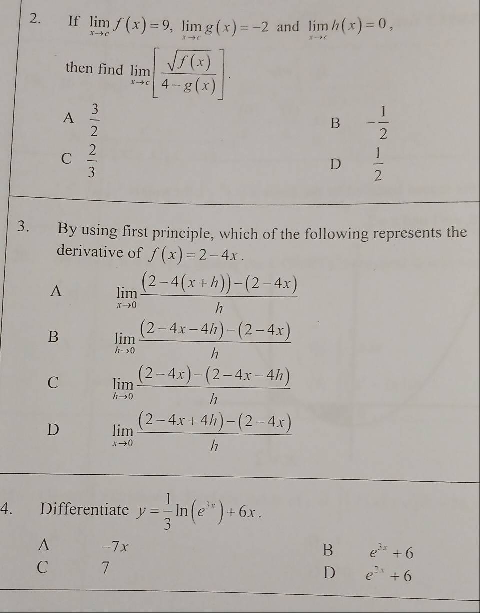 If limlimits _xto cf(x)=9, limlimits _xto cg(x)=-2 and limlimits _xto ch(x)=0, 
then find limlimits _xto c[ sqrt(f(x))/4-g(x) ].
A  3/2 
B - 1/2 
C  2/3 
D  1/2 
3. By using first principle, which of the following represents the
derivative of f(x)=2-4x.
A limlimits _xto 0 ((2-4(x+h))-(2-4x))/h 
B limlimits _hto 0 ((2-4x-4h)-(2-4x))/h 
C limlimits _hto 0 ((2-4x)-(2-4x-4h))/h 
D limlimits _xto 0 ((2-4x+4h)-(2-4x))/h 
4. Differentiate y= 1/3 ln (e^(3x))+6x.
A -7x B e^(3x)+6
C 7
D e^(2x)+6