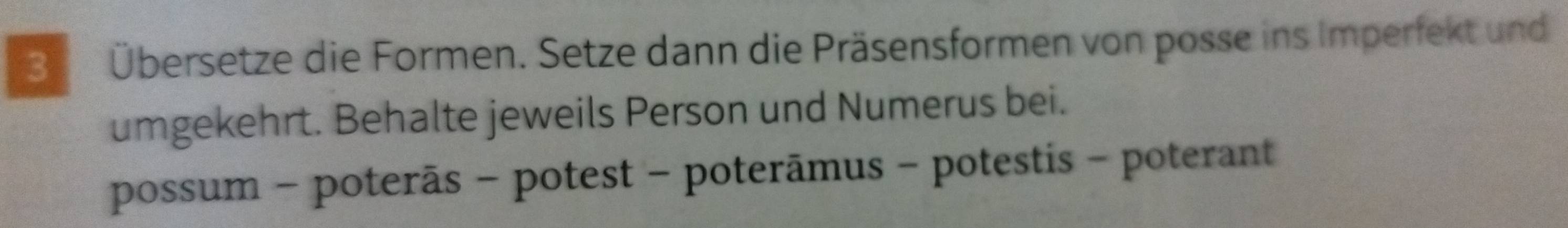 3 Übersetze die Formen. Setze dann die Präsensformen von posse ins Imperfekt und 
umgekehrt. Behalte jeweils Person und Numerus bei. 
possum - poterãs - potest - poterāmus - potestis - poterant