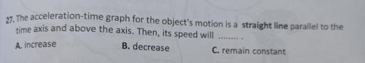 The acceleration-time graph for the object's motion is a straight line parallel to the
time axis and above the axis. Then, its speed will _.
A. increase B. decrease C. remain constant