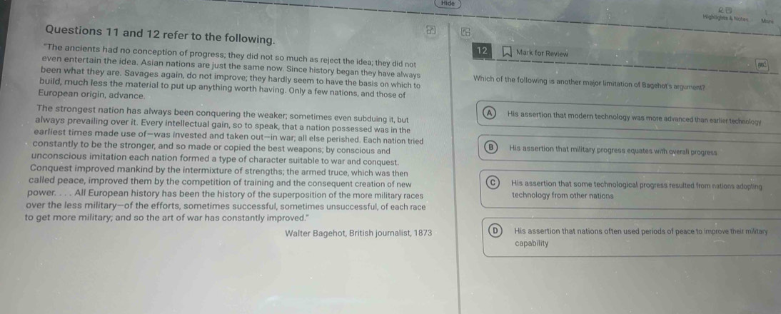 Hide Highlights & Notes
Questions 11 and 12 refer to the following. 12 Mark for Review
"The ancients had no conception of progress; they did not so much as reject the idea; they did not
even entertain the idea. Asian nations are just the same now. Since history began they have always Which of the following is another major limitation of Bagehot's argument?
been what they are. Savages again, do not improve; they hardly seem to have the basis on which to
build, much less the material to put up anything worth having. Only a few nations, and those of
European origin, advance. A) His assertion that modern technology was more advanced than earlier technology
The strongest nation has always been conquering the weaker; sometimes even subduing it, but
always prevailing over it. Every intellectual gain, so to speak, that a nation possessed was in the
earliest times made use of—was invested and taken out—in war; all else perished. Each nation tried B) His assertion that military progress equates with overall progress
constantly to be the stronger, and so made or copied the best weapons; by conscious and
unconscious imitation each nation formed a type of character suitable to war and conquest.
Conquest improved mankind by the intermixture of strengths; the armed truce, which was then
called peace, improved them by the competition of training and the consequent creation of new C) His assertion that some technological progress resulted from nations adopting
power. . . . All European history has been the history of the superposition of the more military races technology from other nations
over the less military—of the efforts, sometimes successful, sometimes unsuccessful, of each race
to get more military; and so the art of war has constantly improved."
Walter Bagehot, British journalist, 1873 D His assertion that nations often used periods of peace to improve their military
capability