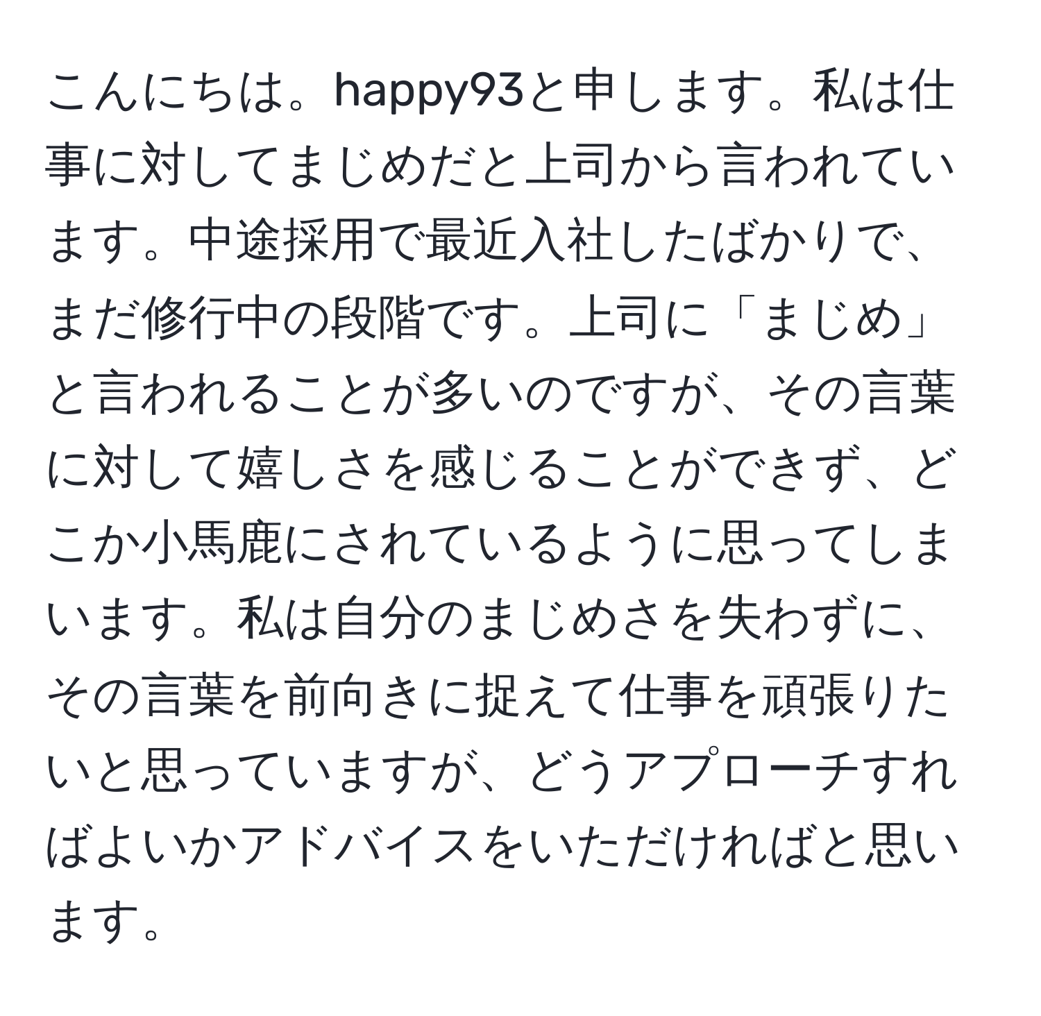 こんにちは。happy93と申します。私は仕事に対してまじめだと上司から言われています。中途採用で最近入社したばかりで、まだ修行中の段階です。上司に「まじめ」と言われることが多いのですが、その言葉に対して嬉しさを感じることができず、どこか小馬鹿にされているように思ってしまいます。私は自分のまじめさを失わずに、その言葉を前向きに捉えて仕事を頑張りたいと思っていますが、どうアプローチすればよいかアドバイスをいただければと思います。