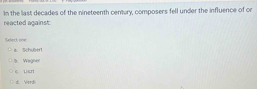 ot yet answered Points out of 2 May question
In the last decades of the nineteenth century, composers fell under the influence of or
reacted against:
Select one:
a. Schubert
b. Wagner
c. Liszt
d. Verdi