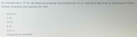 Un hombre de 1.75 m. de estatura proyecta una sombra de 3.5 m. Calcula la altura de un árbol que al mismo
tiempo proyecta una sombra de 14m.
12.6 m
7 m
12 m
8 m
5.8 m
Ninguna es correcta