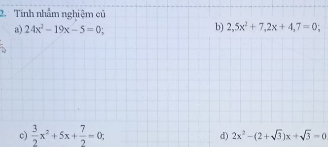 Tính nhẩm nghiệm củ 
a) 24x^2-19x-5=0; b) 2,5x^2+7, 2x+4,7=0; 
c)  3/2 x^2+5x+ 7/2 =0; 
d) 2x^2-(2+sqrt(3))x+sqrt(3)=0