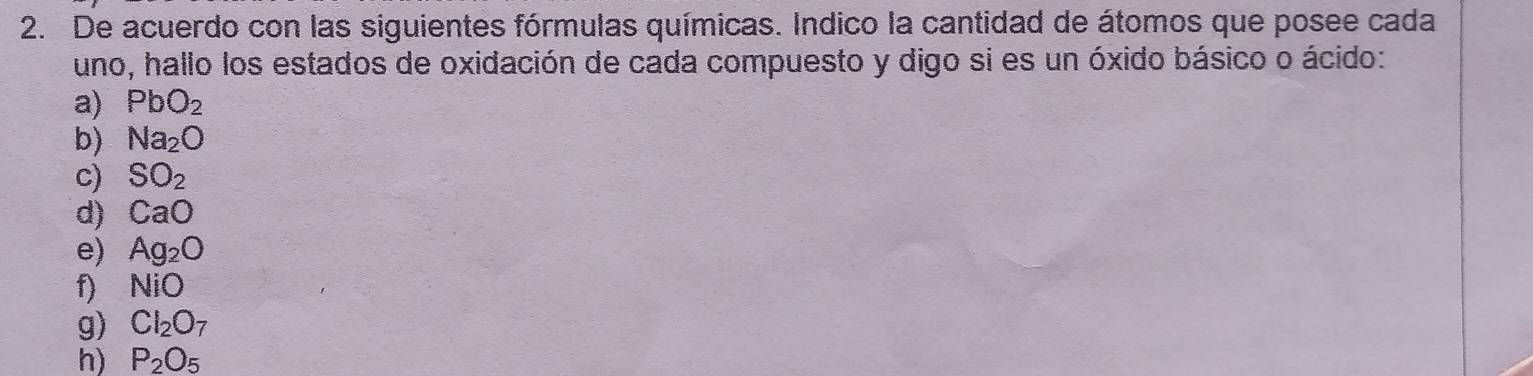 De acuerdo con las siguientes fórmulas químicas. Indico la cantidad de átomos que posee cada 
uno, hallo los estados de oxidación de cada compuesto y digo si es un óxido básico o ácido: 
a) PbO_2
b) Na_2O
c) SO_2
d) CaO
e) Ag_2O
f) NiO
g) Cl_2O_7
h) P_2O_5