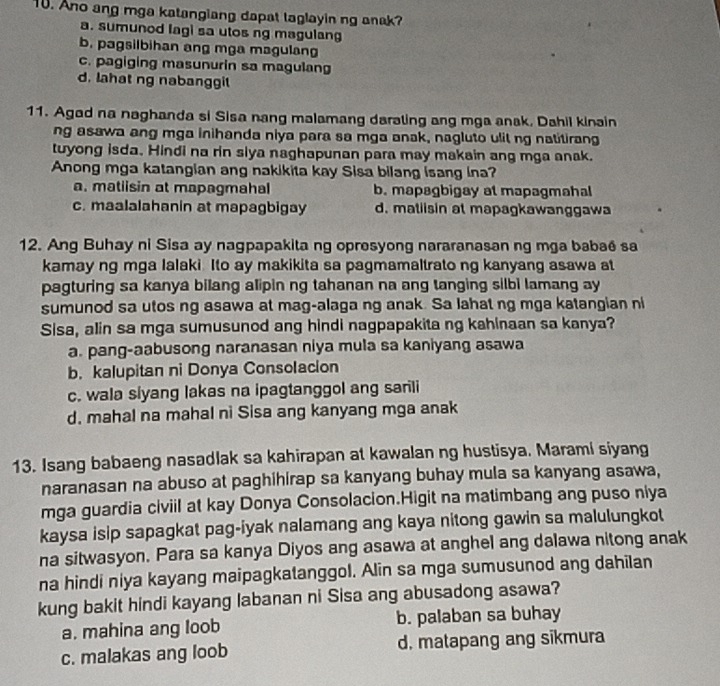 Ano ang mga katangiang dapat taglayin ng anak?
a. sumunod lagi sa utos ng magulan
b. pagsilbihan ang mga magulan
c. pagiging masunurin sa magulang
d. lahat ng nabanggit
11. Agad na naghanda si Sisa nang malamang darating ang mga anak, Dahil kinain
ng asawa ang mga inihanda niya para sa mga anak, nagluto ulit ng natitirang
tuyong isda. Hindi na rin siya naghapunan para may makain ang mga anak.
Anong mga katangian ang nakikita kay Sisa bilang isang ina?
a. matiisin at mapagmahal b. mapagbigay at mapagmahal
c. maalalahanin at mapagbigay d. matiisin at mapagkawanggawa
12. Ang Buhay ni Sisa ay nagpapakita ng opresyong nararanasan ng mga babaé sa
kamay ng mga lalaki Ito ay makikita sa pagmamaltrato ng kanyang asawa at
pagturing sa kanya bilang alipin ng tahanan na ang tanging silbi lamang ay
sumunod sa utos ng asawa at mag-alaga ng anak. Sa lahat ng mga katangian ni
Sisa, alin sa mga sumusunod ang hindi nagpapakita ng kahinaan sa kanya?
a. pang-aabusong naranasan niya mula sa kaniyang asawa
b. kalupitan ni Donya Consolacion
c. wala siyang lakas na ipagtanggol ang sarili
d. mahal na mahal ni Sisa ang kanyang mga anak
13. Isang babaeng nasadlak sa kahirapan at kawalan ng hustisya. Marami siyang
naranasan na abuso at paghihirap sa kanyang buhay mula sa kanyang asawa,
mga guardia civiil at kay Donya Consolacion.Higit na matimbang ang puso niya
kaysa isip sapagkat pag-iyak nalamang ang kaya nitong gawin sa malulungkot
na sitwasyon. Para sa kanya Diyos ang asawa at anghel ang dalawa nitong anak
na hindi niya kayang maipagkatanggol. Alin sa mga sumusunod ang dahilan
kung bakit hindi kayang labanan ni Sisa ang abusadong asawa?
a. mahina ang loob b. palaban sa buhay
c. malakas ang loob d, matapang ang sikmura