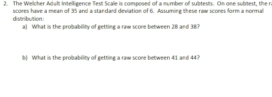 The Welcher Adult Intelligence Test Scale is composed of a number of subtests. On one subtest, the r 
scores have a mean of 35 and a standard deviation of 6. Assuming these raw scores form a normal 
distribution: 
a) What is the probability of getting a raw score between 28 and 38? 
b) What is the probability of getting a raw score between 41 and 44?