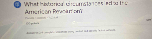 What historical circumstances led to the 
American Revolution? 
Camille Tedeschi -7:03 AM 
Due 
100 points 
Answer in 2-4 complete sentences using context and specific factual evidence.