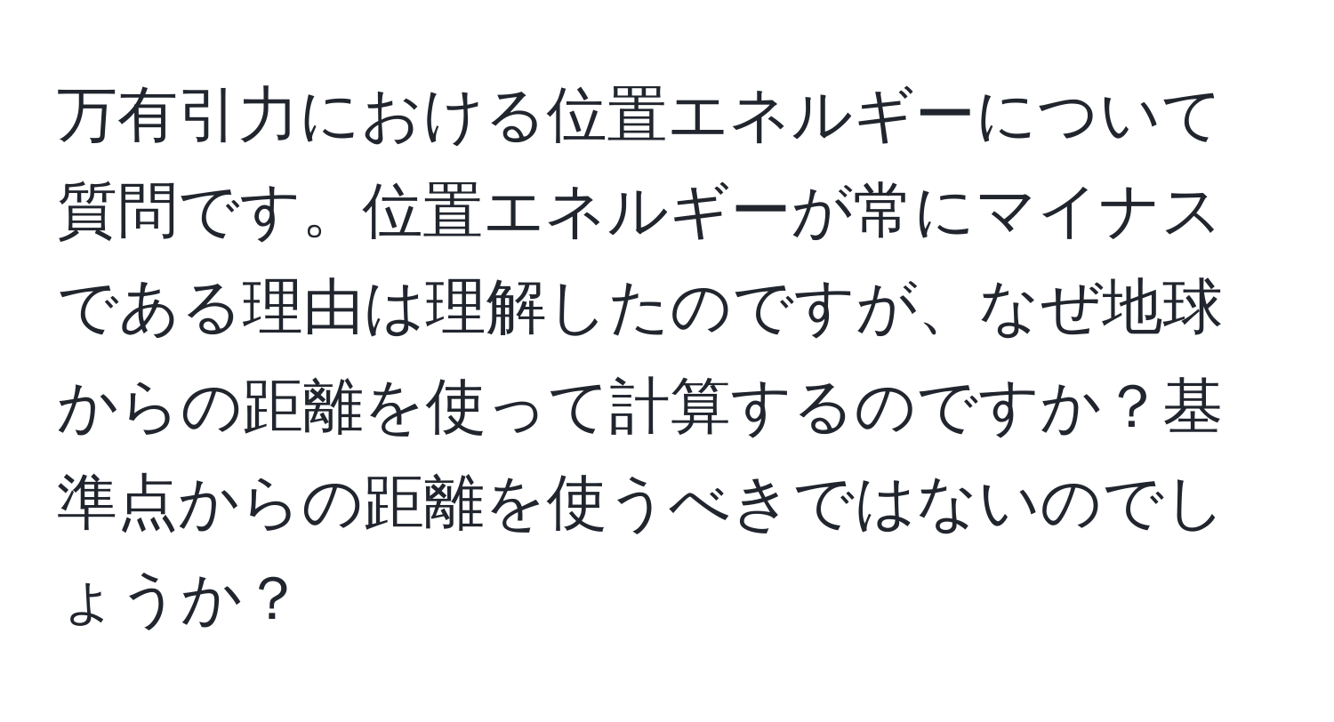 万有引力における位置エネルギーについて質問です。位置エネルギーが常にマイナスである理由は理解したのですが、なぜ地球からの距離を使って計算するのですか？基準点からの距離を使うべきではないのでしょうか？