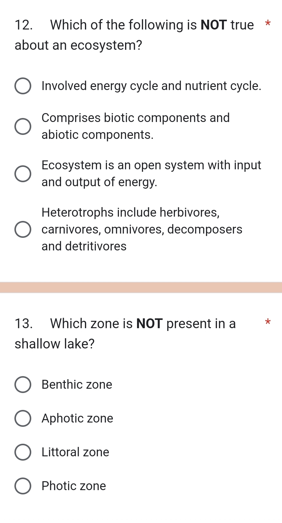 Which of the following is NOT true *
about an ecosystem?
Involved energy cycle and nutrient cycle.
Comprises biotic components and
abiotic components.
Ecosystem is an open system with input
and output of energy.
Heterotrophs include herbivores,
carnivores, omnivores, decomposers
and detritivores
13. Which zone is NOT present in a *
shallow lake?
Benthic zone
Aphotic zone
Littoral zone
Photic zone