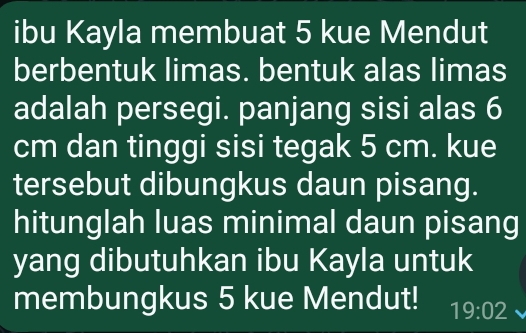 ibu Kayla membuat 5 kue Mendut 
berbentuk limas. bentuk alas limas 
adalah persegi. panjang sisi alas 6
cm dan tinggi sisi tegak 5 cm. kue 
tersebut dibungkus daun pisang. 
hitunglah luas minimal daun pisang 
yang dibutuhkan ibu Kayla untuk 
membungkus 5 kue Mendut! 19:02