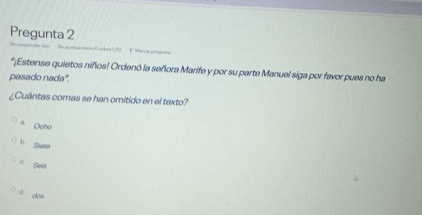 Pregunta 2
Sin responder aún Se puntúa como 0 sobre 1,00 1 Marcar pregunta
“¡Estense quietos niños! Ordenó la señora Marife y por su parte Manuel siga por favor pues no ha
pasado nada".
¿Cuántas comas se han omitido en el texto?
a Ocho
b Siete
。 Sals
d dos