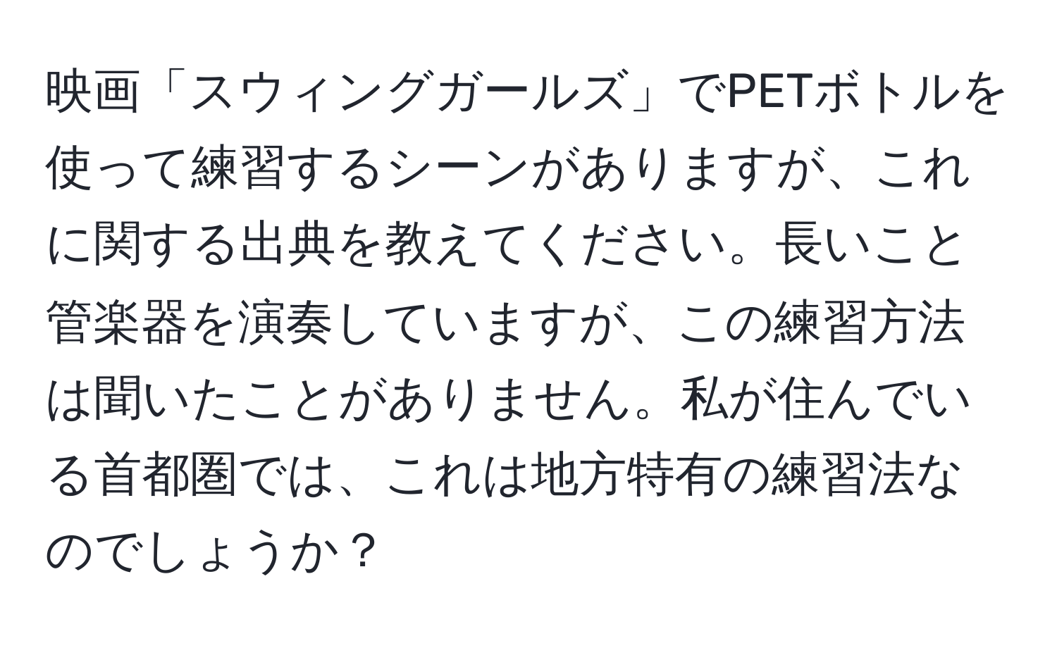 映画「スウィングガールズ」でPETボトルを使って練習するシーンがありますが、これに関する出典を教えてください。長いこと管楽器を演奏していますが、この練習方法は聞いたことがありません。私が住んでいる首都圏では、これは地方特有の練習法なのでしょうか？