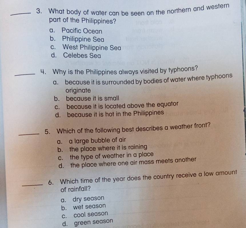 What body of water can be seen on the northern and western
part of the Philippines?
a. Pacific Ocean
b. Philippine Sea
c. West Philippine Sea
d. Celebes Sea
_4. Why is the Philippines always visited by typhoons?
a. because it is surrounded by bodies of water where typhoons
originate
b. because it is small
c. because it is located above the equator
d. because it is hot in the Philippines
_
5. Which of the following best describes a weather front?
a. a large bubble of air
b. the place where it is raining
c. the type of weather in a place
d. the place where one air mass meets another
_
6. Which time of the year does the country receive a low amount
of rainfall?
a. dry season
b. wet season
c. cool season
d. green season