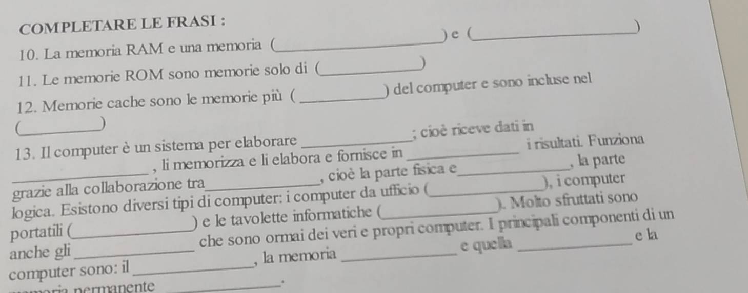 COMPLETARE LE FRASI : 
10. La memoria RAM e una memoria (_ ) e(_ ) 
11. Le memorie ROM sono memorie solo di (_ ) 
12. Memorie cache sono le memorie più ( _) del computer e sono incluse nell 
_ 
) 
13. Il computerè un sistema per elaborare __; cioè riceve dati in 
, li memorizza e li elabora e fornisce in i risultati. Funziona 
grazie alla collaborazione tra_ , cioè la parte física e _, la parte 
logica. Esistono diversi tipi di computer: i computer da ufficio ( ), i computer 
portatili (_ ) e le tavolette informatiche (_ ). Molto sfruttati sono 
anche gli che sono ormai dei veri e propri computer. I principali componenti di un 
computer sono: il_ , la memoria _e quella 
e la 
n ermanente _ 
.