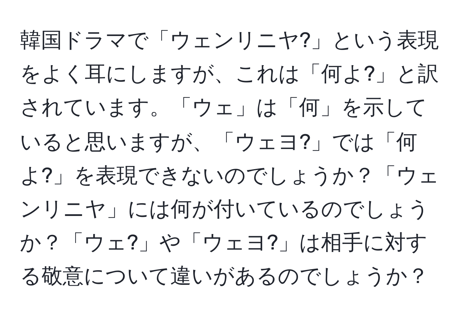 韓国ドラマで「ウェンリニヤ?」という表現をよく耳にしますが、これは「何よ?」と訳されています。「ウェ」は「何」を示していると思いますが、「ウェヨ?」では「何よ?」を表現できないのでしょうか？「ウェンリニヤ」には何が付いているのでしょうか？「ウェ?」や「ウェヨ?」は相手に対する敬意について違いがあるのでしょうか？