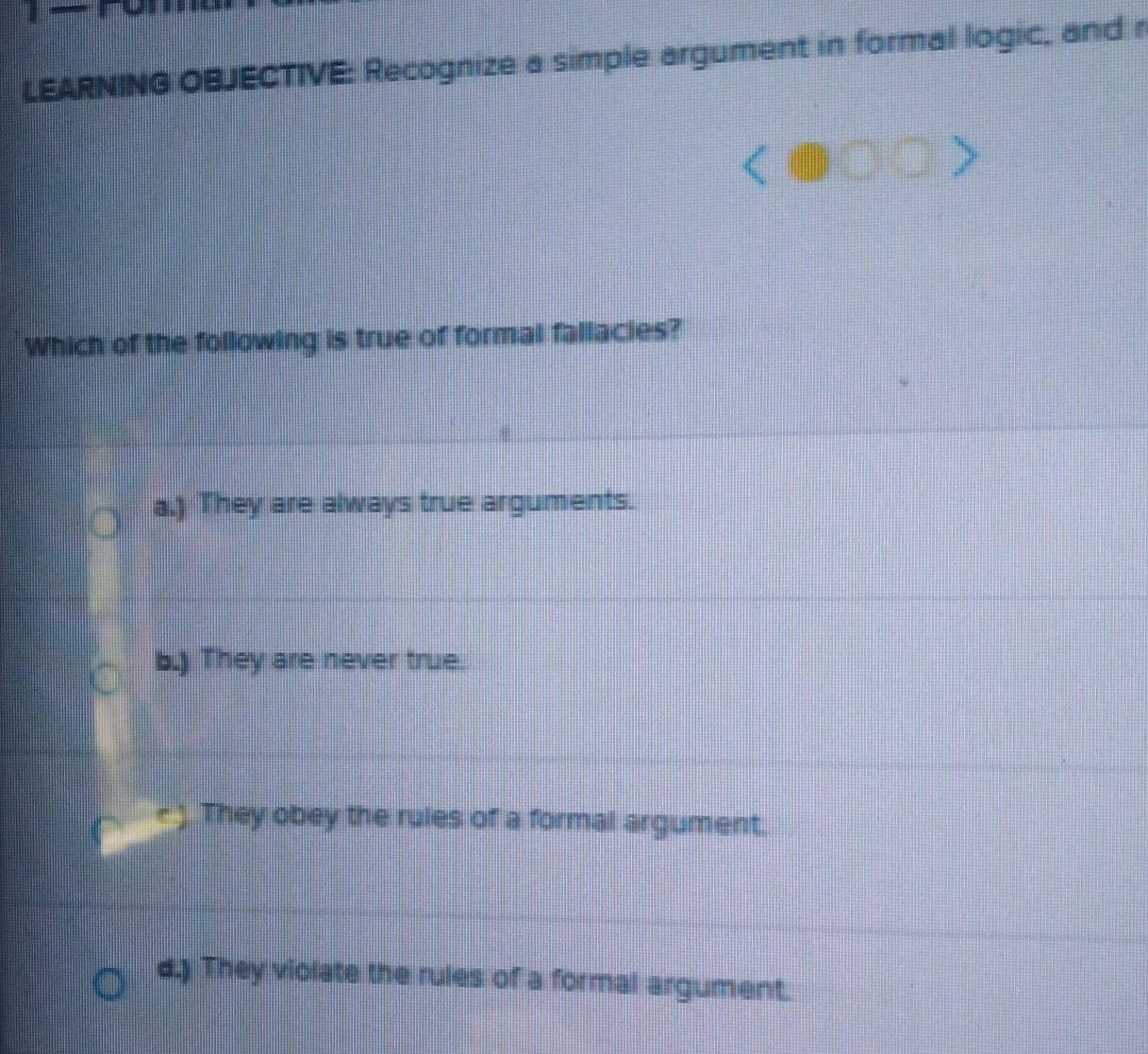 LEARNING OBJECTIVE: Recognize a simple argument in formal logic, and r
Which of the following is true of formal fallacies?
a.) They are always true arguments.
b.) They are never true.
They obey the rules of a formal argument.
d.) They violate the rules of a formal argument.