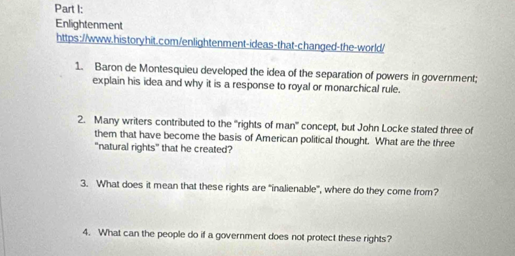 Enlightenment 
https://www.historyhit.com/enlightenment-ideas-that-changed-the-world/ 
1. Baron de Montesquieu developed the idea of the separation of powers in government; 
explain his idea and why it is a response to royal or monarchical rule. 
2. Many writers contributed to the “rights of man” concept, but John Locke stated three of 
them that have become the basis of American political thought. What are the three 
“natural rights” that he created? 
3. What does it mean that these rights are “inalienable”, where do they come from? 
4. What can the people do if a government does not protect these rights?