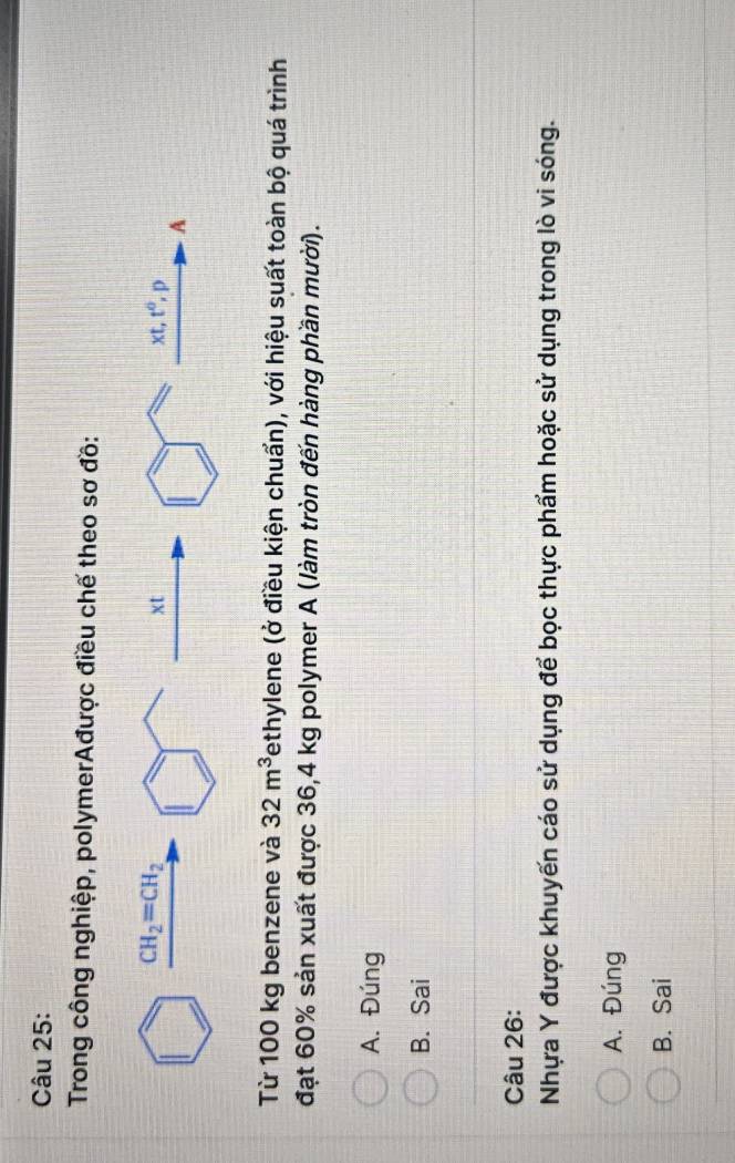 Trong công nghiệp, polymerAđược điều chế theo sơ đồ:
Từ 100 kg benzene và 32m^3 Tethylene (ở điều kiện chuẩn), với hiệu suất toàn bộ quá trình
đạt 60% sản xuất được 36,4 kg polymer A (làm tròn đến hàng phần mười).
A. Đúng
B. Sai
Câu 26:
Nhựa Y được khuyến cáo sử dụng để bọc thực phẩm hoặc sử dụng trong lò vi sóng.
A. Đúng
B. Sai