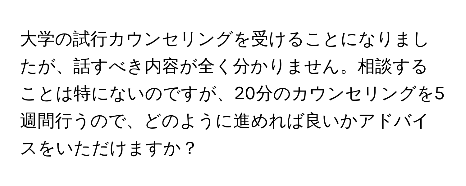 大学の試行カウンセリングを受けることになりましたが、話すべき内容が全く分かりません。相談することは特にないのですが、20分のカウンセリングを5週間行うので、どのように進めれば良いかアドバイスをいただけますか？