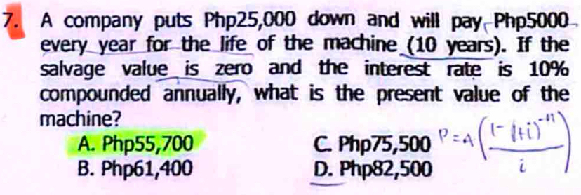 A company puts Php25,000 down and will pay Php5000
every year for the life of the machine (10 years). If the
salvage value is zero and the interest rate is 10%
compounded annually, what is the present value of the
machine?
A. Php55,700 C. Php75,500
B. Php61,400 D. Php82,500