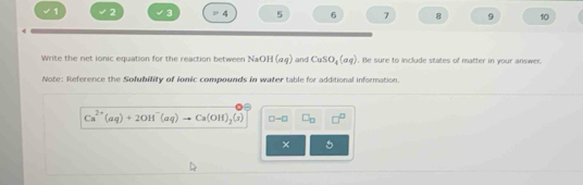 1 2 3 P 4 5 6 7 8 9 10 
Write the net ionic equation for the reaction between NaOH(aq) and CuSO_4(aq). Be sure to include states of matter in your answer. 
Note: Reference the Sofubility of ionic compounds in water table for additional information.
Ca^(2+)(aq)+2OH^-(aq)to Ca(OH)_2(s) D-□ □ _□  □^(□)
× 5