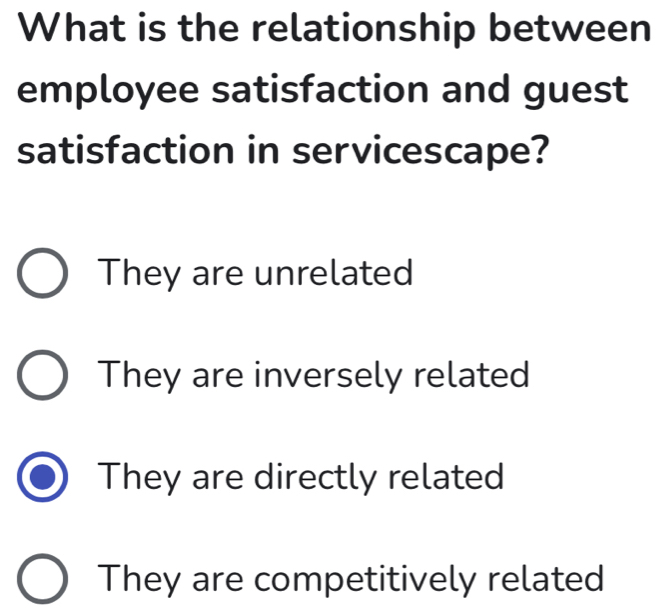 What is the relationship between
employee satisfaction and guest
satisfaction in servicescape?
They are unrelated
They are inversely related
They are directly related
They are competitively related