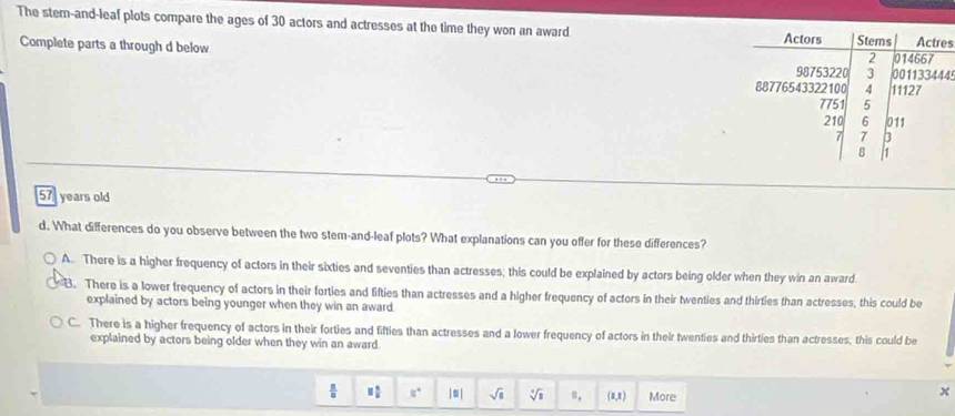 The stem-and-leaf plots compare the ages of 30 actors and actresses at the time they won an award
s
Complete parts a through d below
4
57 years old
d. What differences do you observe between the two stem-and-leaf plots? What explanations can you offer for these differences?
A. There is a higher frequency of actors in their sixties and seventies than actresses; this could be explained by actors being older when they win an award
B. There is a lower frequency of actors in their forties and fifties than actresses and a higher frequency of actors in their twenties and thirties than actresses, this could be
explained by actors being younger when they win an award.
C. There is a higher frequency of actors in their forties and fifties than actresses and a lower frequency of actors in their twenties and thirties than actresses, this could be
explained by actors being older when they win an award
 □ /□   □  □ /□   □° |□ | sqrt(1) sqrt[3](1) n_. (1,1) More
x