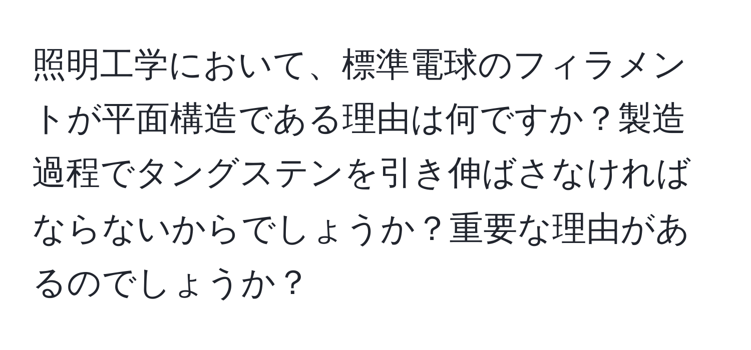 照明工学において、標準電球のフィラメントが平面構造である理由は何ですか？製造過程でタングステンを引き伸ばさなければならないからでしょうか？重要な理由があるのでしょうか？