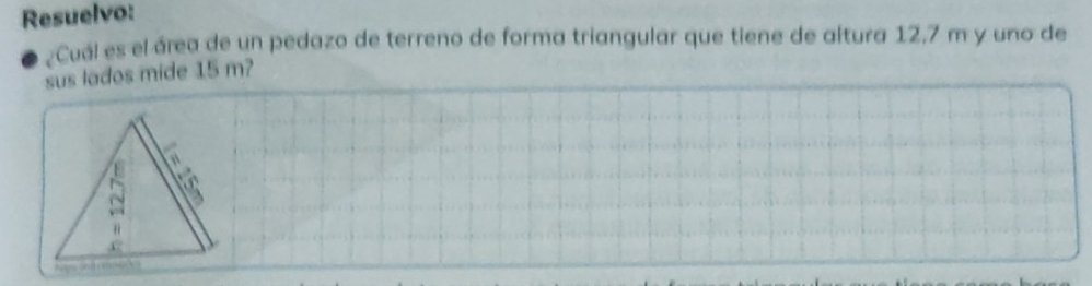 Resuelvo: 
¿Cuál es el área de un pedazo de terreno de forma triangular que tiene de altura 12.7 m y uno de 
sus lados mide 15 m? 
b