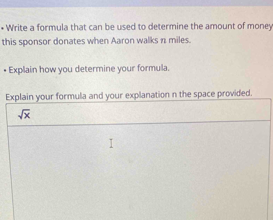 Write a formula that can be used to determine the amount of money 
this sponsor donates when Aaron walks n miles. 
• Explain how you determine your formula. 
Explain your formula and your explanation n the space provided.
sqrt(x)