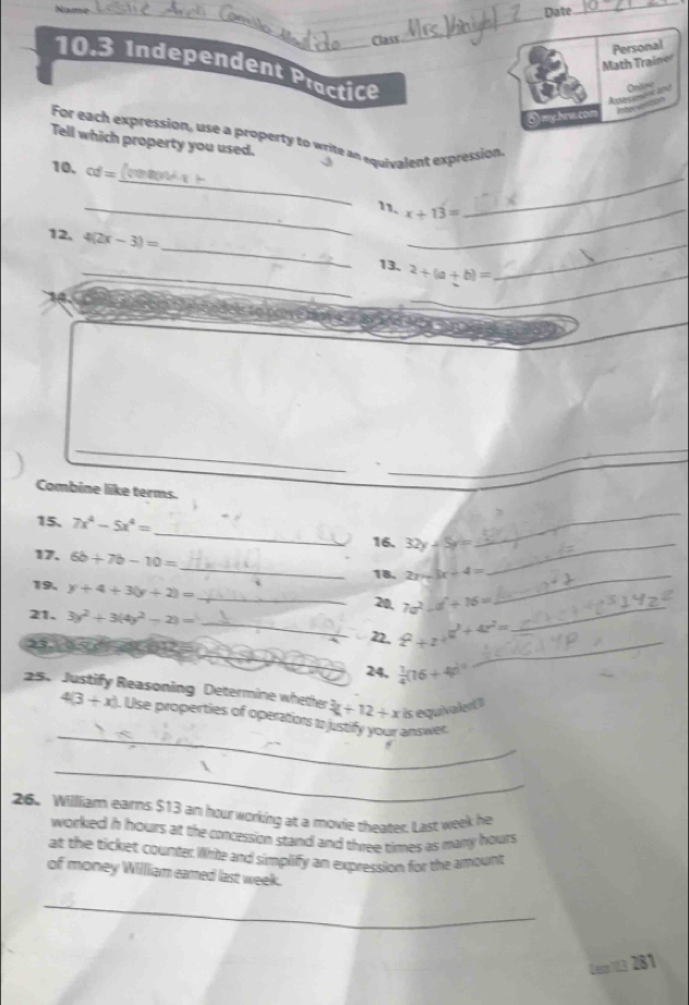 Name 
Date 
_ 
Class 
_ 
Math Traine Personal 
10.3 Independent Practice 
Oniling 
5) my.hru.con Pterunton 
For each expression, use a property to write an equivalent expression 
Tell which property you used. 
_ 
_ 
10. cd=
_11. x+13= _ 
12. 4(2x-3)= __ 2+(a+b)= _ 
13. 
_ 
_ 
_ 
_ 
Combine like terms. 
15. 7x^4-5x^4= _ 32y-5y=
16. 
_ 
_ 
17. 6b+7b-10=
18. 2x-3x-4= _ 
_ 
19. y+4+3(y+2)= _ 
20, 7a^2-d+16= _ 
21. 3y^2+3(4y^2-2)= _22. 2^2+24^2+42^2=
23 
_ 
_ 
24.  1/4 (16+4p)^circ 
25. Justify Reasoning Determine whether 3x+12+x is equivaled"
4(3+x). Use properties of operations 
_answer. 
_ 
26. William earns $13 an hourworking at a movie theater. Last week he 
worked h hours at the concession stand and three times as many hours
at the ticket counter Wirite and simplify an expression for the amount 
of money William eamed last week. 
_ 
Leep103 281