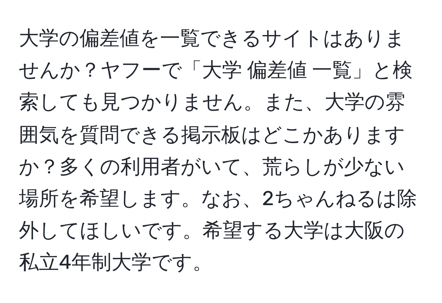 大学の偏差値を一覧できるサイトはありませんか？ヤフーで「大学 偏差値 一覧」と検索しても見つかりません。また、大学の雰囲気を質問できる掲示板はどこかありますか？多くの利用者がいて、荒らしが少ない場所を希望します。なお、2ちゃんねるは除外してほしいです。希望する大学は大阪の私立4年制大学です。