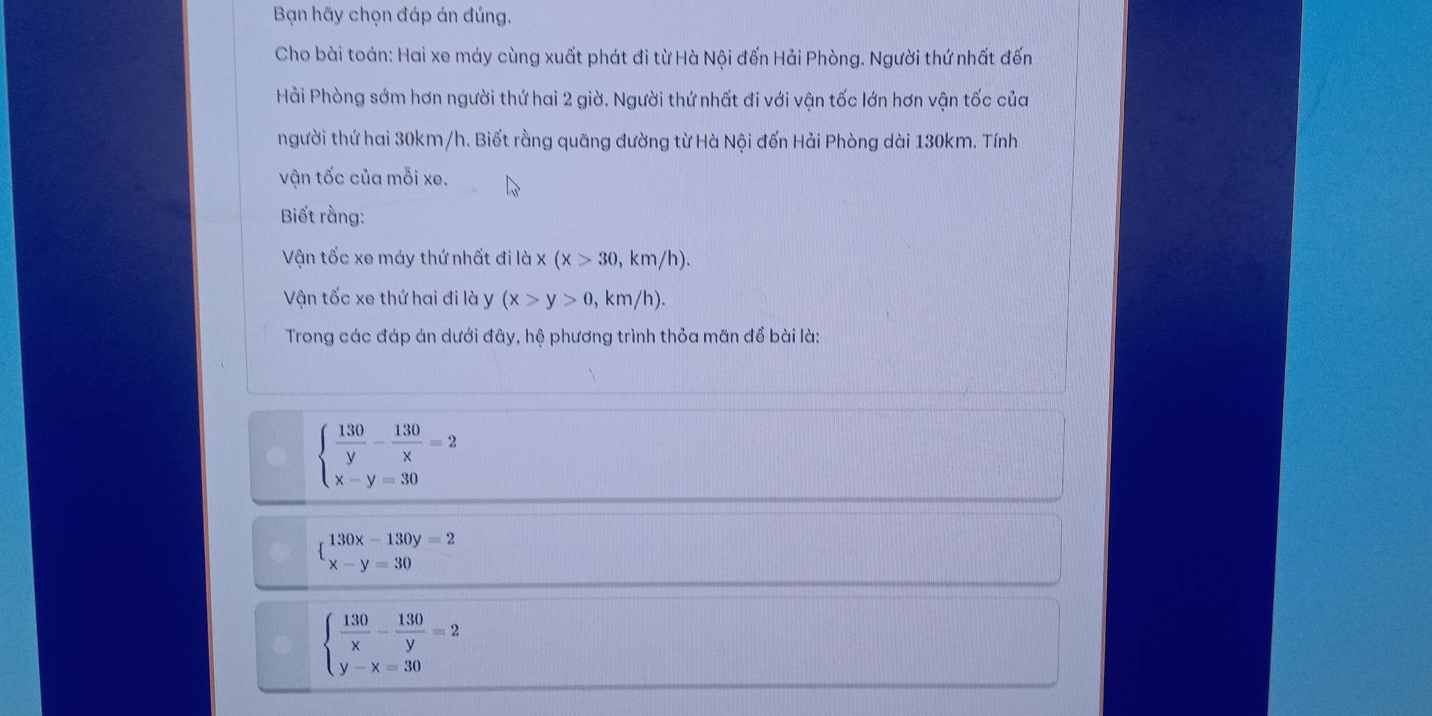 Bạn hãy chọn đáp án đúng.
Cho bài toán: Hai xe máy cùng xuất phát đi từ Hà Nội đến Hải Phòng. Người thứ nhất đến
Hải Phòng sớm hơn người thứ hai 2 giờ. Người thứ nhất đi với vận tốc lớn hơn vận tốc của
người thứ hai 30km/h. Biết rằng quãng đường từ Hà Nội đến Hải Phòng dài 130km. Tính
vận tốc của mỗi xe.
Biết rằng:
Vận tốc xe máy thứ nhất đi là x(x>30,km/h). 
Vận tốc xe thứ hai đi là y (x>y>0, , km/h).
Trong các đáp án dưới đây, hệ phương trình thỏa mãn đề bài là:
beginarrayl  130/y - 130/x =2 x-y=30endarray.
beginarrayl 130x-130y=2 x-y=30endarray.
beginarrayl  130/x - 130/y =2 y-x=30endarray.