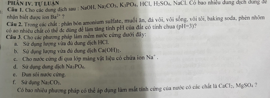 phần IV. tự luận 
Câu 1. Cho các dung dịch sau : NaOH, Na_2CO_3, K_3PO_4, HCl, H_2SO_4, , NaCl l. Có bao nhiều dung dịch dung để 
nhận biết được ion Ba^(2+) ? 
Câu 2. Trong các chất : phân bón amonium sulfate, muối ặn, đá vôi, vôi sống, vôi tôi, baking soda, phèn nhôm 
có ao nhiêu chất có thể đc dùng để làm tăng tính pH của đất có tính chua (pH=3) 2 
Câu 3. Cho các phương pháp làm mềm nước cứng dưới đây: 
a. Sử dụng lượng vừa đủ dung dịch HCl. 
b. Sử dụng lượng vừa đủ dung dịch Ca(OH)_2. 
c. Cho nước cứng đi qua lớp màng vật liệu có chứa ion Na^+. 
d. Sử dụng dung dịch Na_3PO_4. 
e. Đun sôi nước cứng. 
f. Sử dụng Na_3CO_3. CaCl_2, MgSO_4 ? 
Có bao nhiêu phương pháp có thể áp dụng làm mất tính cứng của nước có các chất là