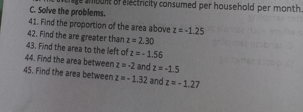 average ambunt of electricity consumed per household per month. 
C. Solve the problems. 
41. Find the proportion of the area above z=-1.25
42. Find the are greater than z=2.30
43. Find the area to the left of z=-1.56
44. Find the area between z=-2 and z=-1.5
45. Find the area between z=-1.32 and z=-1.27