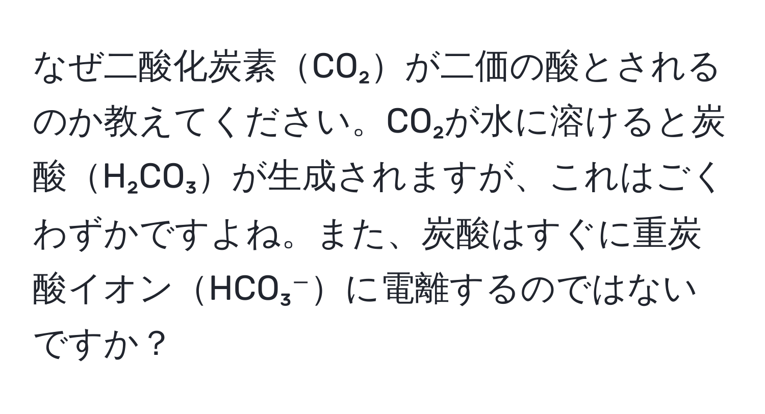 なぜ二酸化炭素CO₂が二価の酸とされるのか教えてください。CO₂が水に溶けると炭酸H₂CO₃が生成されますが、これはごくわずかですよね。また、炭酸はすぐに重炭酸イオンHCO₃⁻に電離するのではないですか？