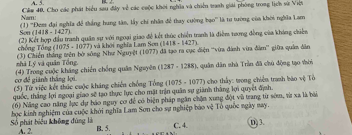 A. 5. B. 2.
Câu 40. Cho các phát biểu sau đây về các cuộc khởi nghĩa và chiến tranh giải phóng trong lịch sử Việt
Nam:
(1) “Đem đại nghĩa để thắng hung tàn, lấy chí nhân để thay cường bạo” là tư tưởng của khởi nghĩa Lam
Sơn (1418 - 1427).
(2) Kết hợp đấu tranh quân sự với ngoại giao để kết thúc chiến tranh là điểm tương đồng của kháng chiến
chống Tống (1075 - 1077) và khởi nghĩa Lam Sơn (1418 - 1427).
(3) Chiến thắng trên bờ sông Như Nguyệt (1077) đã tạo ra cục diện “vừa đánh vừa đàm” giữa quân dân
nhà Lý và quân Tổng.
(4) Trong cuộc kháng chiến chống quân Nguyên (1287 - 1288), quân dân nhà Trần đã chủ động tạo thời
cơ để giành thắng lợi.
(5) Từ việc kết thúc cuộc kháng chiến chống Tống (1075 - 1077) cho thấy: trong chiến tranh bảo vệ Tổ
quốc, thắng lợi ngoại giao sẽ tạo thực lực cho mặt trận quân sự giành thắng lợi quyết định.
(6) Nâng cao năng lực dự báo nguy cơ để có biện pháp ngăn chặn xung đột vũ trang từ sớm, từ xa là bài
học kinh nghiệm của cuộc khởi nghĩa Lam Sơn cho sự nghiệp bảo vệ Tổ quốc ngày nay.
Số phát biểu không đúng là D. 3.
A. 2. B. 5.
C. 4.