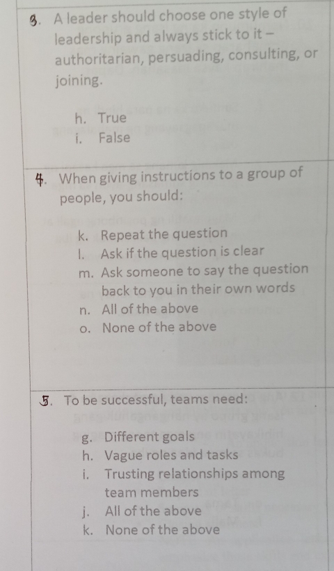 A leader should choose one style of
leadership and always stick to it -
authoritarian, persuading, consulting, or
joining.
h. True
i. False
6 When giving instructions to a group of
people, you should:
k. Repeat the question
I. Ask if the question is clear
m. Ask someone to say the question
back to you in their own words
n. All of the above
o. None of the above
5. To be successful, teams need:
g. Different goals
h. Vague roles and tasks
i. Trusting relationships among
team members
j. All of the above
k. None of the above